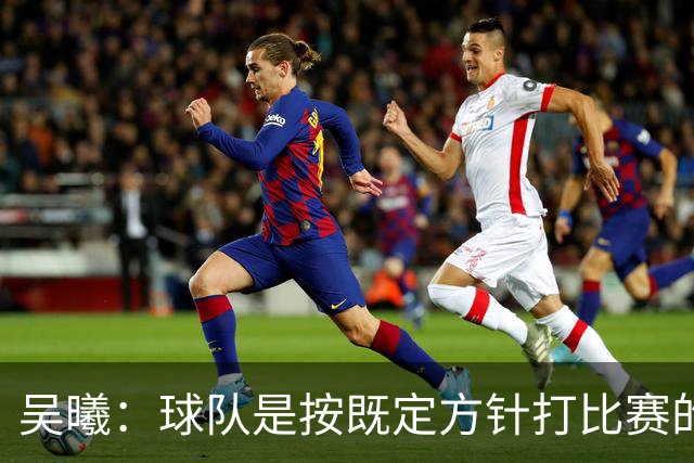 吴曦：球队是按既定方针打比赛的 希望能完成小组出线的首要目标